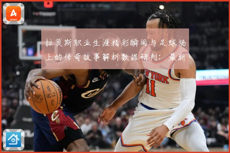 拉莫斯职业生涯精彩瞬间与足球场上的传奇故事解析数据研判：最新赛事动态与深度分析