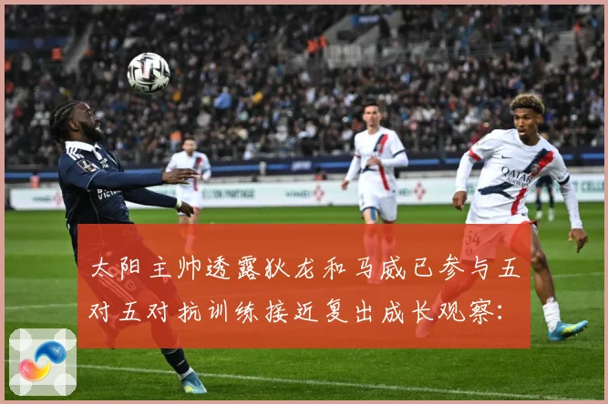 太阳主帅透露狄龙和马威已参与五对五对抗训练接近复出成长观察：最新赛事动态与深度分析