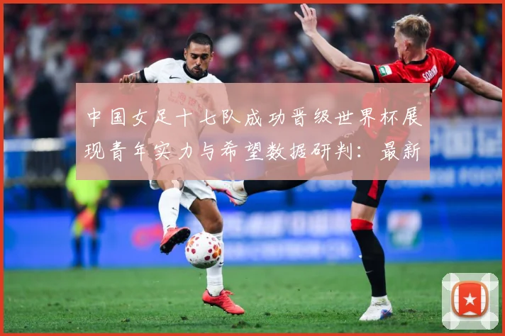 中国女足十七队成功晋级世界杯展现青年实力与希望数据研判：最新赛事动态与深度分析