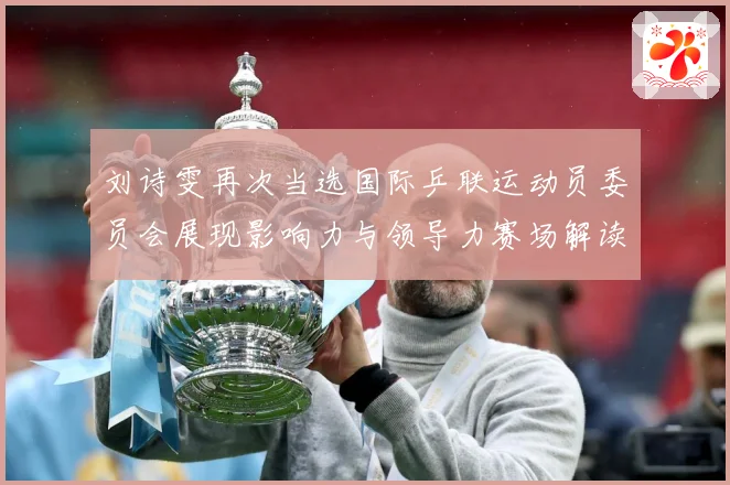 刘诗雯再次当选国际乒联运动员委员会展现影响力与领导力赛场解读：最新赛事动态与深度分析