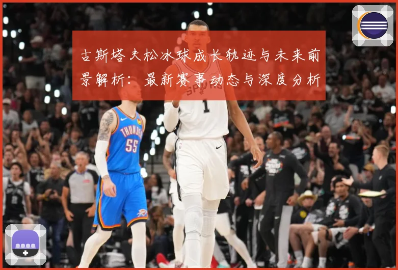古斯塔夫松冰球成长轨迹与未来前景解析：最新赛事动态与深度分析