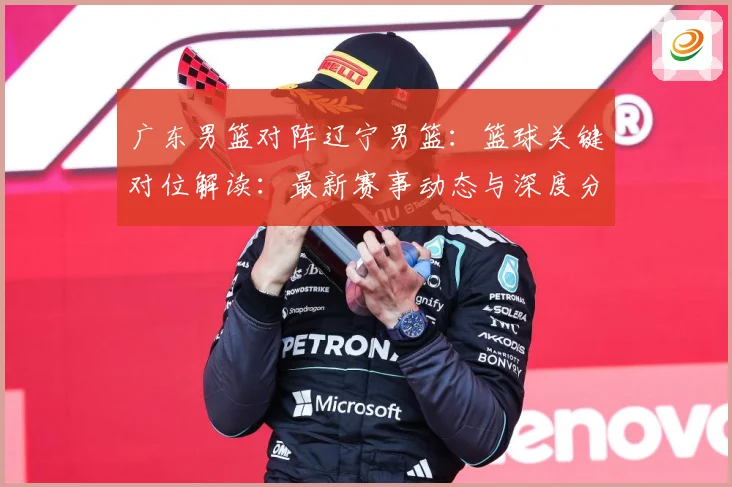 广东男篮对阵辽宁男篮：篮球关键对位解读：最新赛事动态与深度分析