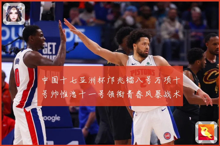 中国十七亚洲杯邝兆镭八号万项十号帅惟浩十一号领衔青春风暴战术观察：最新赛事动态与深度分析