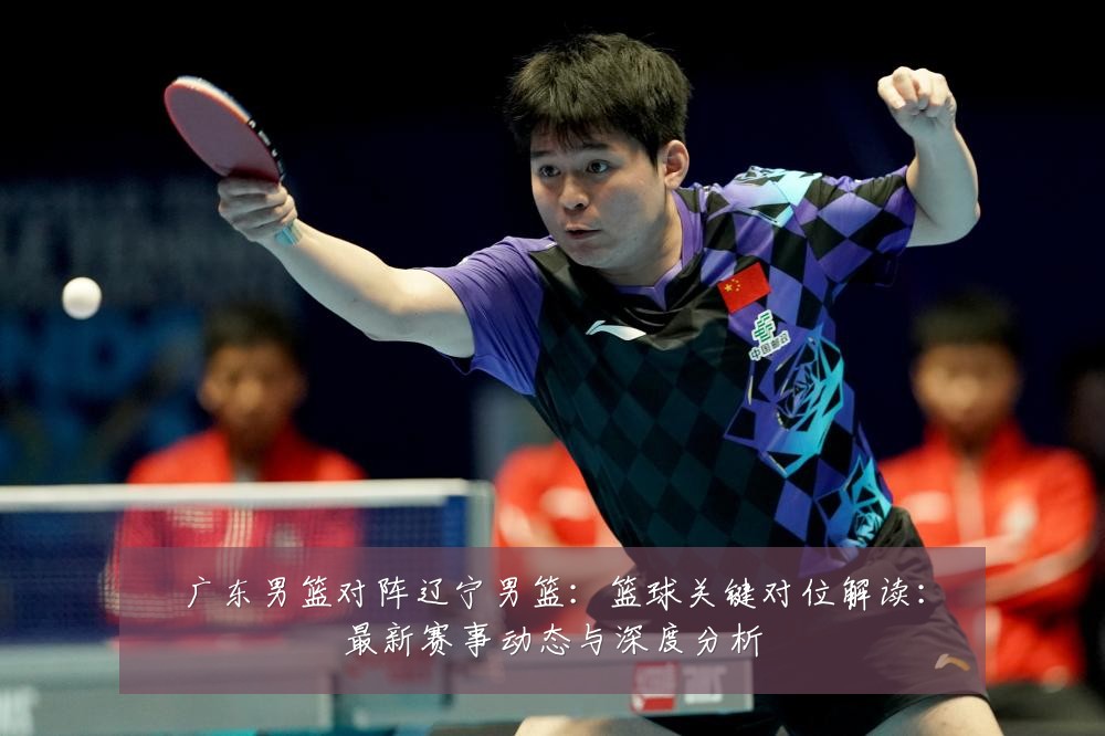 广东男篮对阵辽宁男篮:篮球关键对位解读:最新赛事动态与深度分析