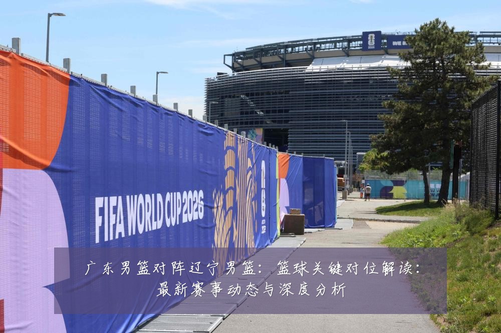 广东男篮对阵辽宁男篮：篮球关键对位解读：最新赛事动态与深度分析