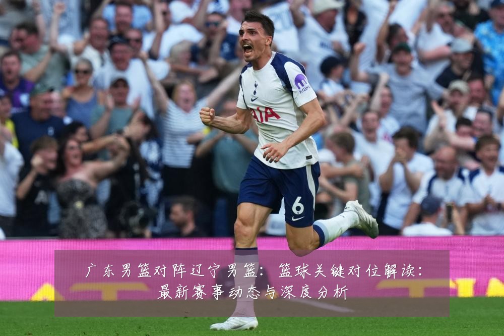 广东男篮对阵辽宁男篮:篮球关键对位解读:最新赛事动态与深度分析