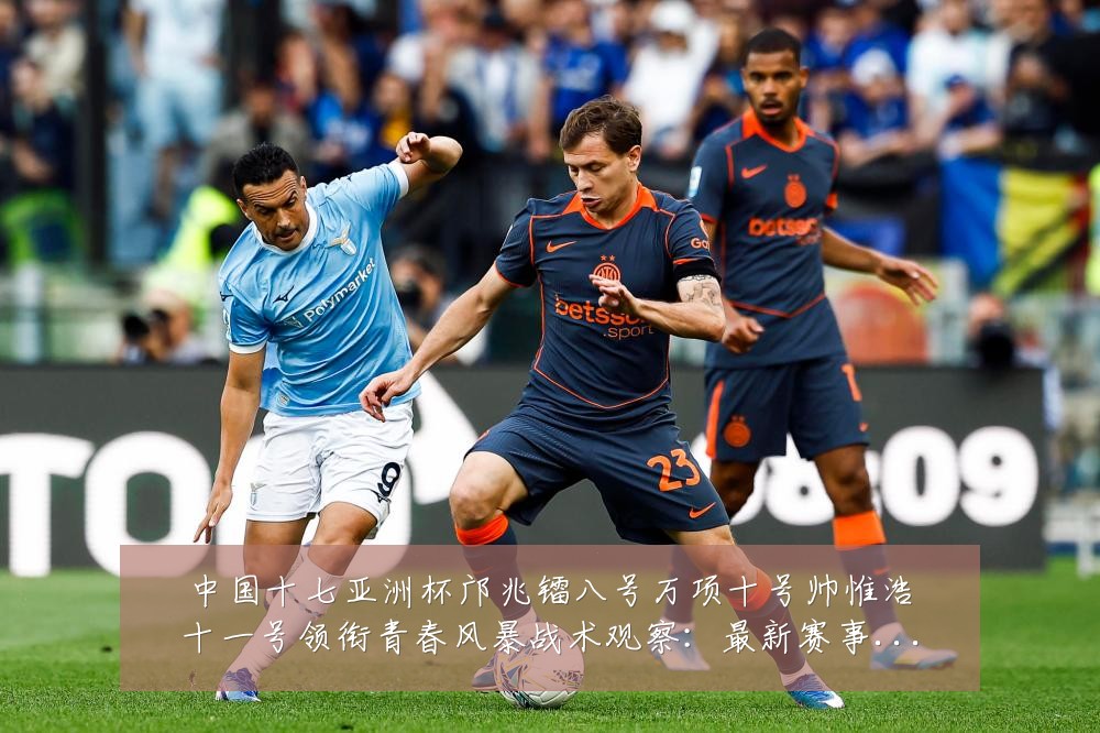 中国十七亚洲杯邝兆镭八号万项十号帅惟浩十一号领衔青春风暴战术观察:最新赛事动态与深度分析