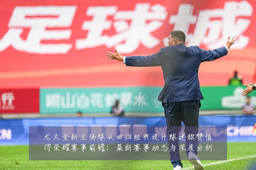 尤文全新主场球衣回归经典设计球迷称赞值得荣耀赛事前瞻：最新赛事动态与深度分析